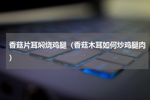 香菇片耳焖烧鸡腿（香菇木耳如何炒鸡腿肉）