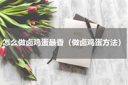 怎么做卤鸡蛋最香（做卤鸡蛋方法）