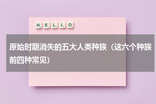 原始时期消失的五大人类种族（这六个种族前四种常见）
