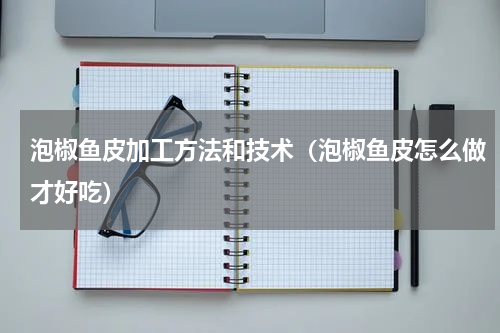 泡椒鱼皮加工方法和技术（泡椒鱼皮怎么做才好吃）