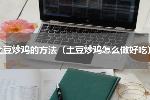 土豆炒鸡的方法（土豆炒鸡怎么做好吃）