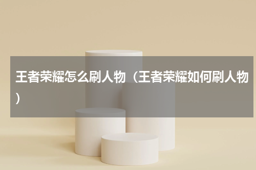 王者荣耀怎么刷人物（王者荣耀如何刷人物）