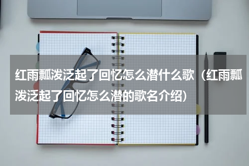 红雨瓢泼泛起了回忆怎么潜什么歌（红雨瓢泼泛起了回忆怎么潜的歌名介绍）