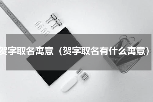 贺字取名寓意（贺字取名有什么寓意）