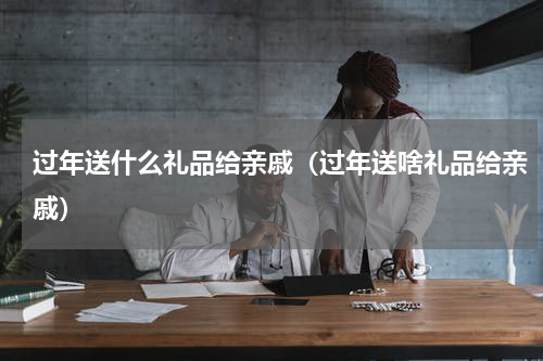过年送什么礼品给亲戚（过年送啥礼品给亲戚）