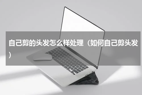 自己剪的头发怎么样处理（如何自己剪头发）
