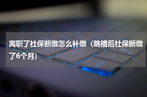 离职了社保断缴怎么补缴（跳槽后社保断缴了6个月）