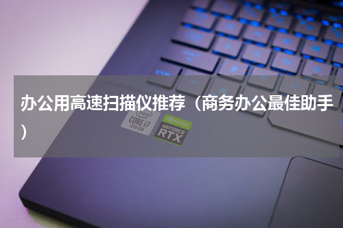办公用高速扫描仪推荐（商务办公最佳助手）