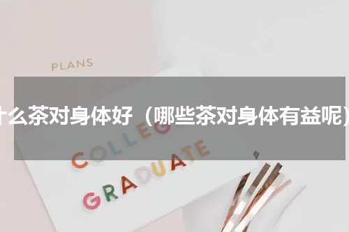 什么茶对身体好（哪些茶对身体有益呢）