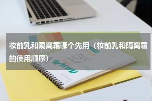 妆前乳和隔离霜哪个先用（妆前乳和隔离霜的使用顺序）
