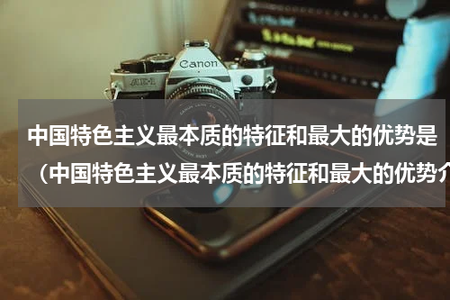 中国特色主义最本质的特征和最大的优势是（中国特色主义最本质的特征和最大的优势介绍）