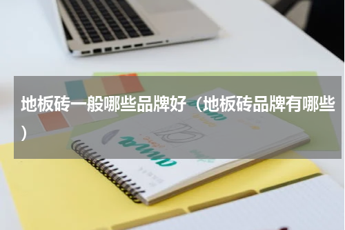 地板砖一般哪些品牌好（地板砖品牌有哪些）