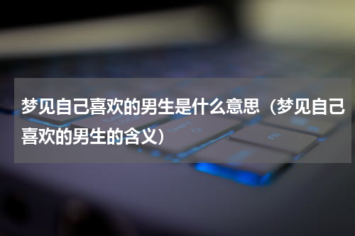 梦见自己喜欢的男生是什么意思（梦见自己喜欢的男生的含义）