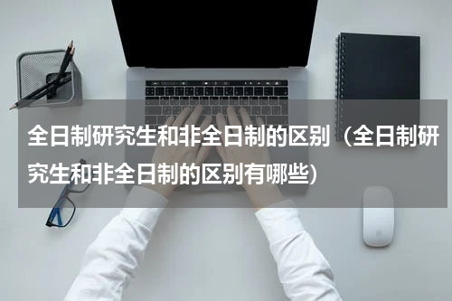 全日制研究生和非全日制的区别（全日制研究生和非全日制的区别有哪些）