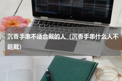 沉香手串不适合戴的人（沉香手串什么人不能戴）