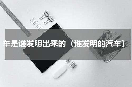 车是谁发明出来的（谁发明的汽车）