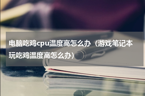 电脑吃鸡cpu温度高怎么办（游戏笔记本玩吃鸡温度高怎么办）