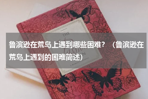 鲁滨逊在荒岛上遇到哪些困难？（鲁滨逊在荒岛上遇到的困难简述）