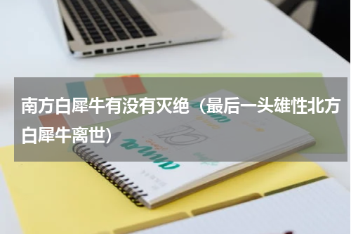南方白犀牛有没有灭绝（最后一头雄性北方白犀牛离世）