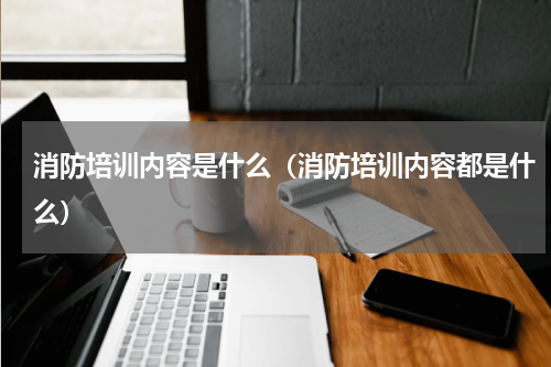 消防培训内容是什么（消防培训内容都是什么）