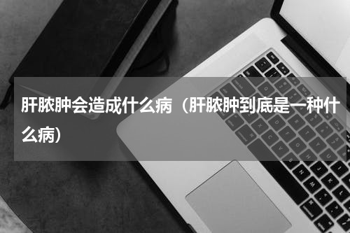 肝脓肿会造成什么病（肝脓肿到底是一种什么病）