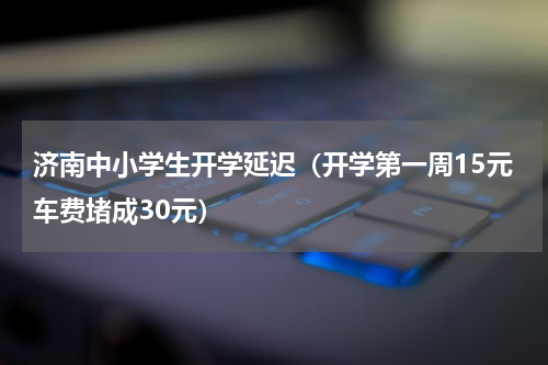 济南中小学生开学延迟（开学第一周15元车费堵成30元）