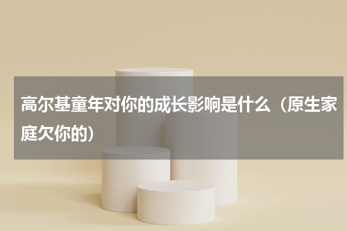 高尔基童年对你的成长影响是什么（原生家庭欠你的）