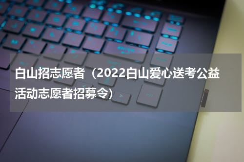 白山招志愿者（2022白山爱心送考公益活动志愿者招募令）
