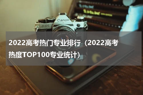 2022高考热门专业排行（2022高考热度TOP100专业统计）