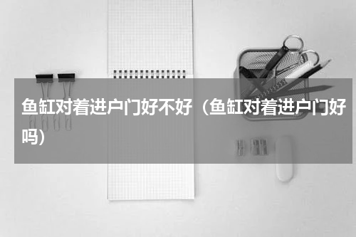 鱼缸对着进户门好不好（鱼缸对着进户门好吗）