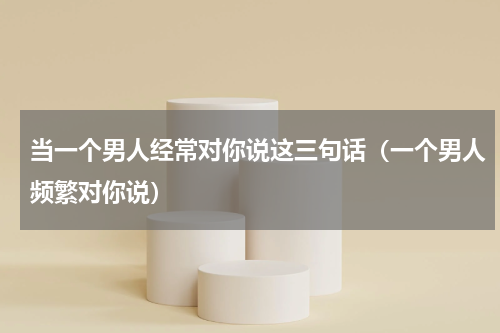 当一个男人经常对你说这三句话（一个男人频繁对你说）