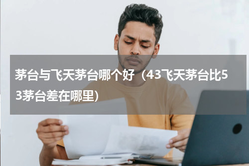 茅台与飞天茅台哪个好（43飞天茅台比53茅台差在哪里）
