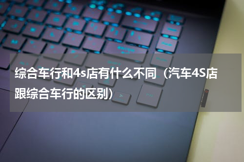 综合车行和4s店有什么不同（汽车4S店跟综合车行的区别）