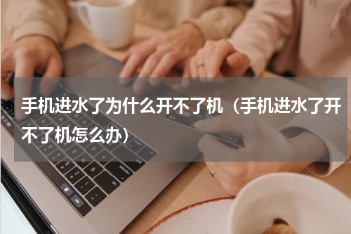 手机进水了为什么开不了机（手机进水了开不了机怎么办）
