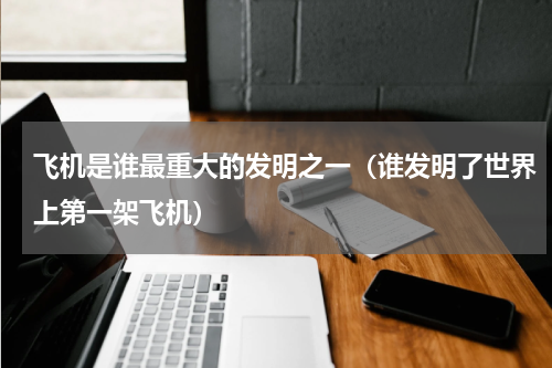 飞机是谁最重大的发明之一（谁发明了世界上第一架飞机）