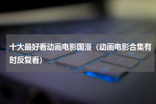 十大最好看动画电影国漫（动画电影合集有时反复看）