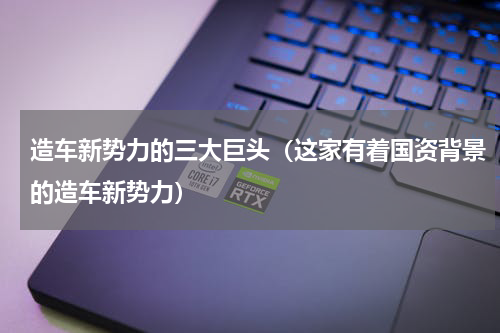 造车新势力的三大巨头（这家有着国资背景的造车新势力）