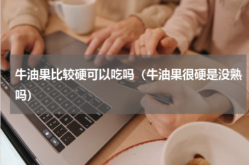 牛油果比较硬可以吃吗（牛油果很硬是没熟吗）
