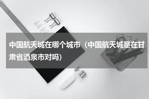 中国航天城在哪个城市（中国航天城是在甘肃省酒泉市对吗）