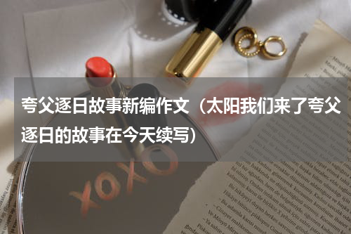 夸父逐日故事新编作文（太阳我们来了夸父逐日的故事在今天续写）