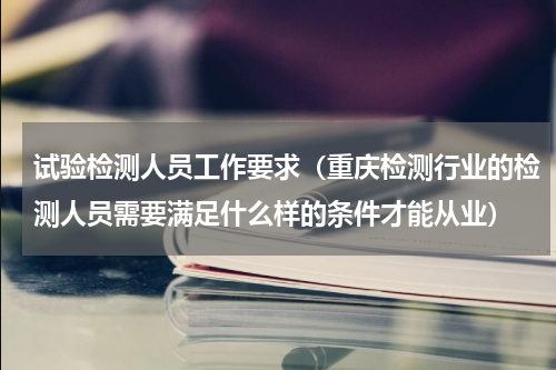 试验检测人员工作要求（重庆检测行业的检测人员需要满足什么样的条件才能从业）