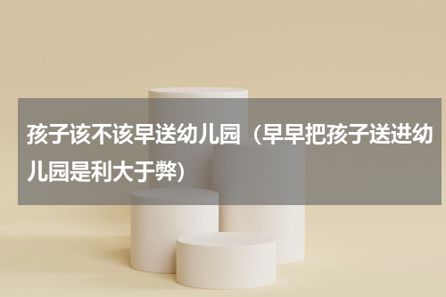 孩子该不该早送幼儿园（早早把孩子送进幼儿园是利大于弊）