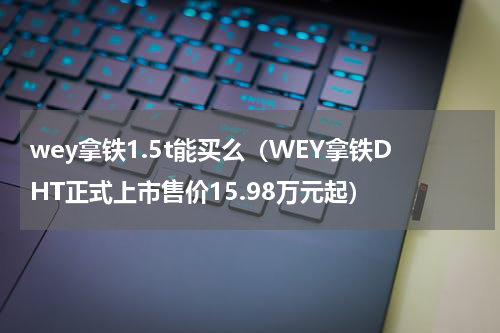 wey拿铁1.5t能买么（WEY拿铁DHT正式上市售价15.98万元起）