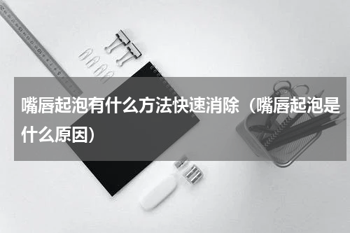 嘴唇起泡有什么方法快速消除（嘴唇起泡是什么原因）
