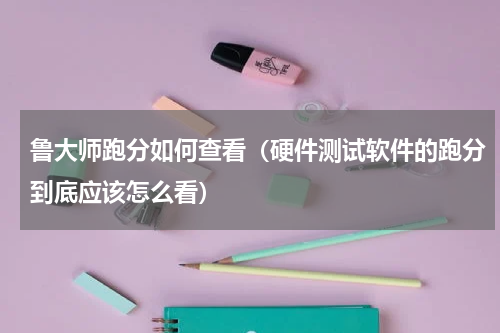 鲁大师跑分如何查看（硬件测试软件的跑分到底应该怎么看）