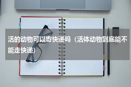 活的动物可以寄快递吗（活体动物到底能不能走快递）