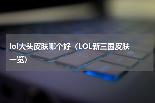 lol大头皮肤哪个好（LOL新三国皮肤一览）