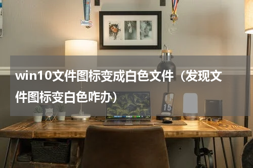 win10文件图标变成白色文件（发现文件图标变白色咋办）