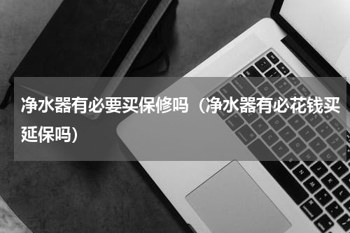 净水器有必要买保修吗（净水器有必花钱买延保吗）