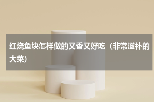 红烧鱼块怎样做的又香又好吃（非常滋补的大菜）